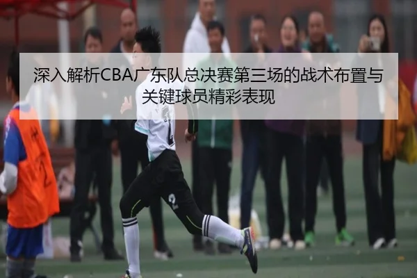 深入解析CBA广东队总决赛第三场的战术布置与关键球员精彩表现