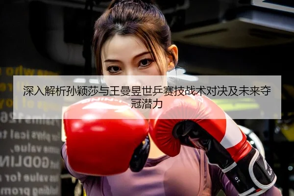 深入解析孙颖莎与王曼昱世乒赛技战术对决及未来夺冠潜力