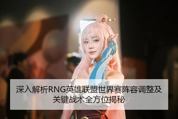 深入解析RNG英雄联盟世界赛阵容调整及关键战术全方位揭秘