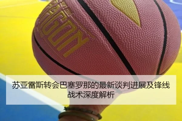 苏亚雷斯转会巴塞罗那的最新谈判进展及锋线战术深度解析